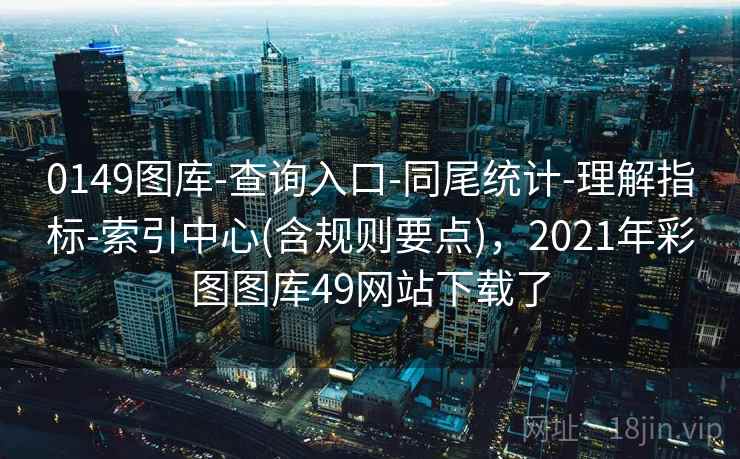 0149图库-查询入口-同尾统计-理解指标-索引中心(含规则要点),2021年彩图图库49网站下载了 0149图库-查询入口-同尾统计-理解指标-索引中心(含规则要点),2021年彩图图库49网站下载了